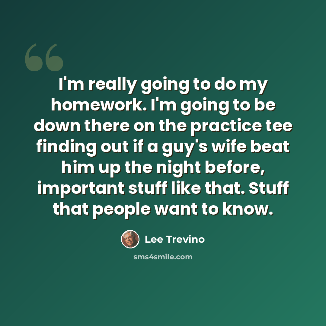 “I'm really going to do my homework. I'm going to be down there on the practice tee finding out if a guy's wife beat him up the night before, important stuff like that. Stuff that people want to know.” quote by Lee Trevino
