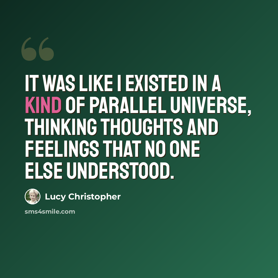 “It was like I existed in a kind of parallel universe, thinking thoughts and feelings that no one else understood.” quote by Lucy Christopher