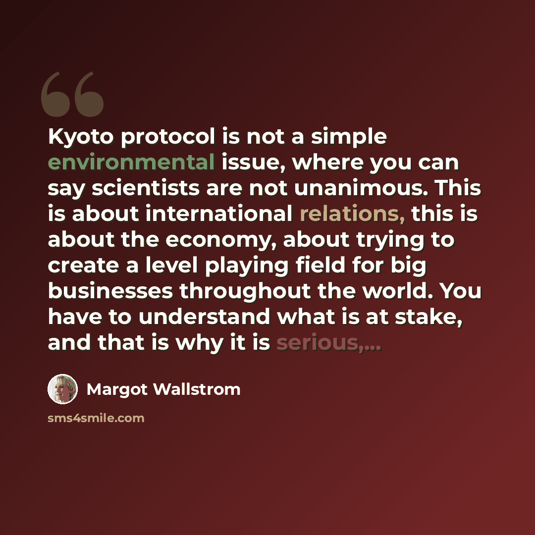 “Kyoto protocol is not a simple environmental issue, where you can say scientists are not unanimous. This is about international relations, this is about the economy, about trying to create a level playing field for big businesses throughout the world. You have to understand what is at stake, and…” quote by Margot Wallstrom