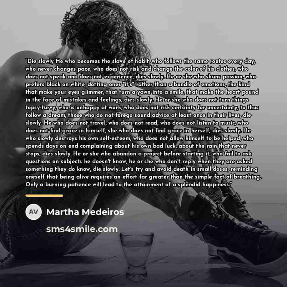 “Die slowly He who becomes the slave of habit, who follows the same routes every day, who never changes pace, who does not risk and change the color of his clothes, who does not speak and does not experience, dies slowly. He or she who shuns passion, who prefers black on white, dotting ones "it’s"…” quote by Martha Medeiros