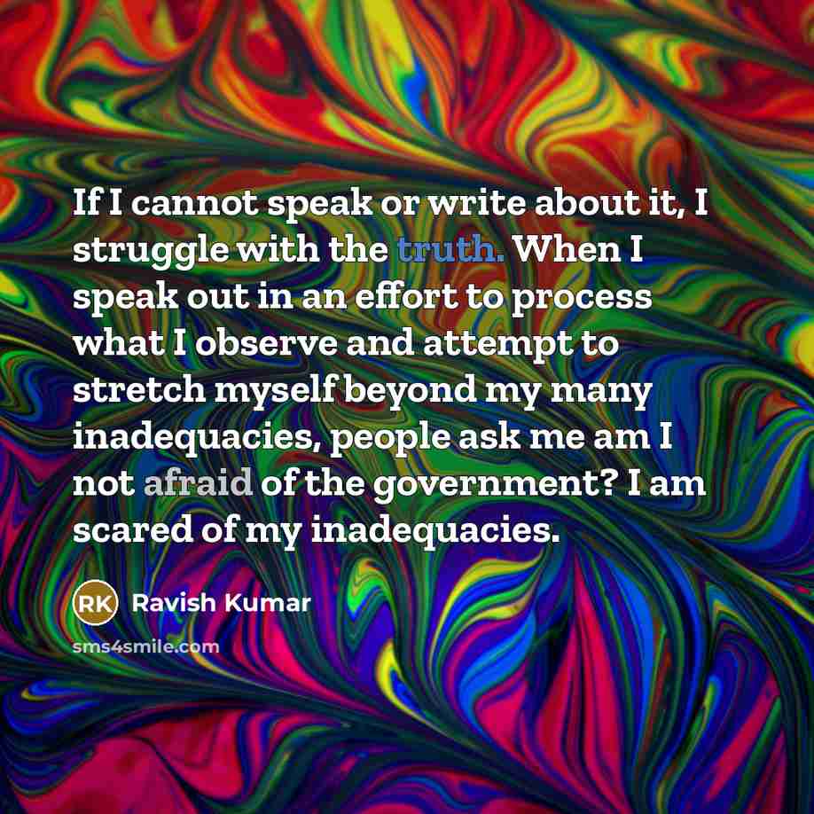 “If I cannot speak or write about it, I struggle with the truth. When I speak out in an effort to process what I observe and attempt to stretch myself beyond my many inadequacies, people ask me am I not afraid of the government? I am scared of my inadequacies.” quote by Ravish Kumar