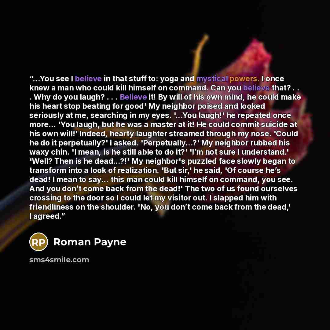 “...You see I believe in that stuff to: yoga and mystical powers. I once knew a man who could kill himself on command. Can you believe that? . . . Why do you laugh? . . . Believe it! By will of his own mind, he could make his heart stop beating for good' My neighbor poised and looked seriously at…” quote by Roman Payne