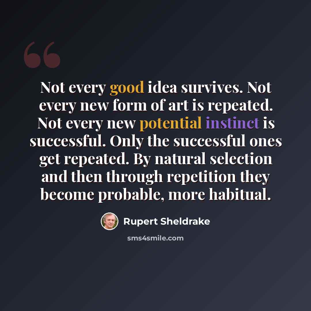 “Not every good idea survives. Not every new form of art is repeated. Not every new potential instinct is successful. Only the successful ones get repeated. By natural selection and then through repetition they become probable, more habitual.” quote by Rupert Sheldrake