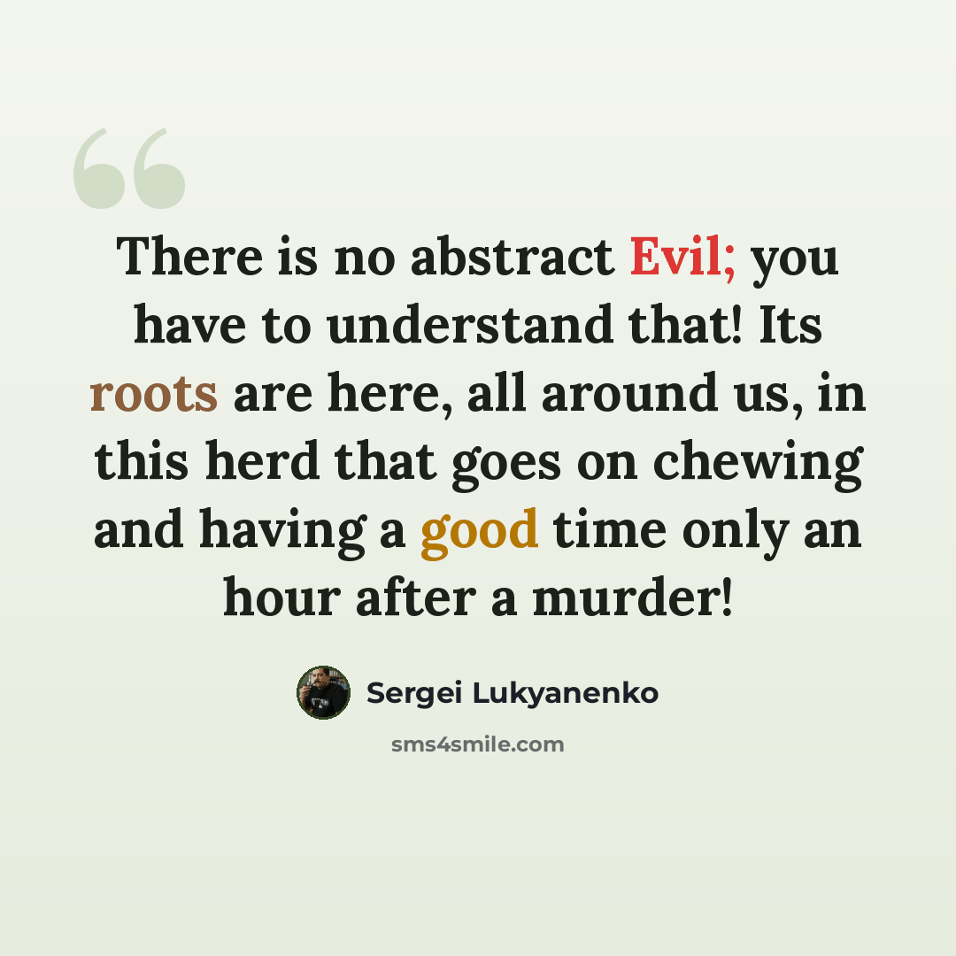 “There is no abstract Evil; you have to understand that! Its roots are here, all around us, in this herd that goes on chewing and having a good time only an hour after a murder!” quote by Sergei Lukyanenko