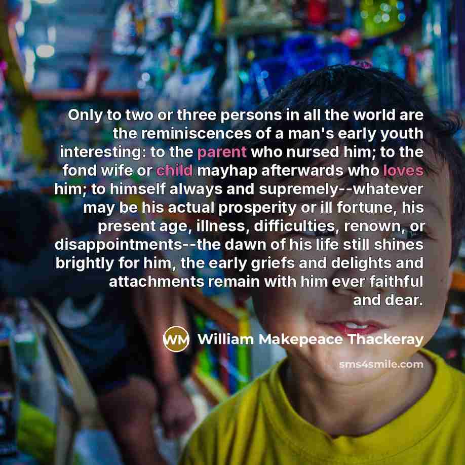 “Only to two or three persons in all the world are the reminiscences of a man's early youth interesting: to the parent who nursed him; to the fond wife or child mayhap afterwards who loves him; to himself always and supremely--whatever may be his actual prosperity or ill fortune, his present age…” quote by William Makepeace Thackeray