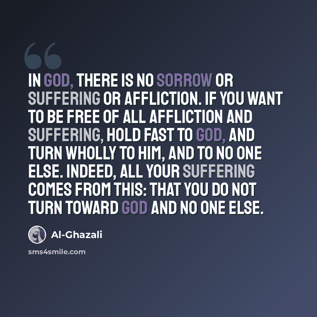 “In God, there is no sorrow or suffering or affliction. If you want to be free of all affliction and suffering, hold fast to God, and turn wholly to Him, and to no one else. Indeed, all your suffering comes from this: that you do not turn toward God and no one else.” quote by Al-Ghazali