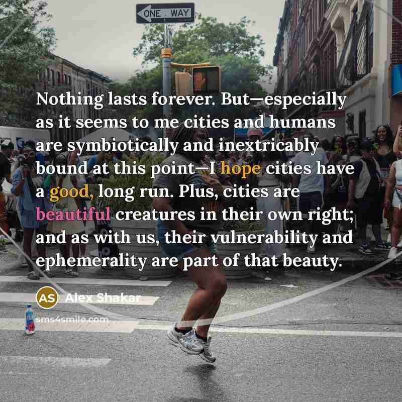 “Nothing lasts forever. But—especially as it seems to me cities and humans are symbiotically and inextricably bound at this point—I hope cities have a good, long run. Plus, cities are beautiful creatures in their own right; and as with us, their vulnerability and ephemerality are part of that beauty.” quote by Alex Shakar