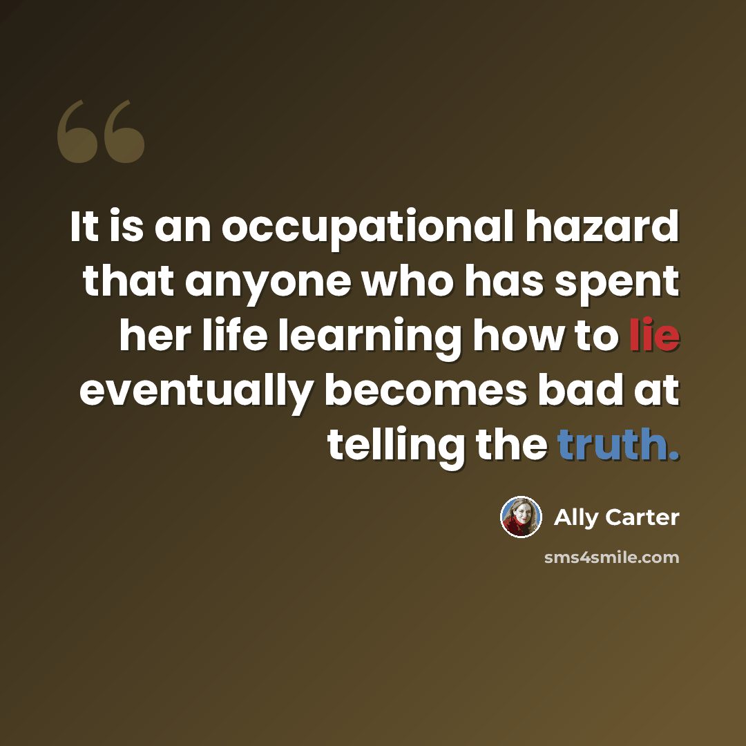 “It is an occupational hazard that anyone who has spent her life learning how to lie eventually becomes bad at telling the truth.” quote by Ally Carter