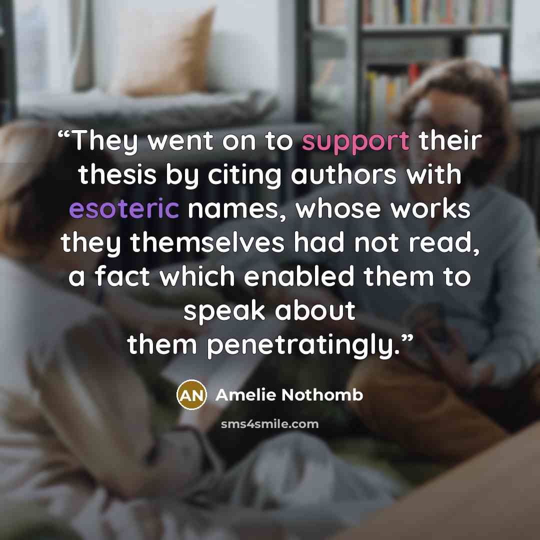 “They went on to support their thesis by citing authors with esoteric names, whose works they themselves had not read, a fact which enabled them to speak about them penetratingly.” quote by Amélie Nothomb
