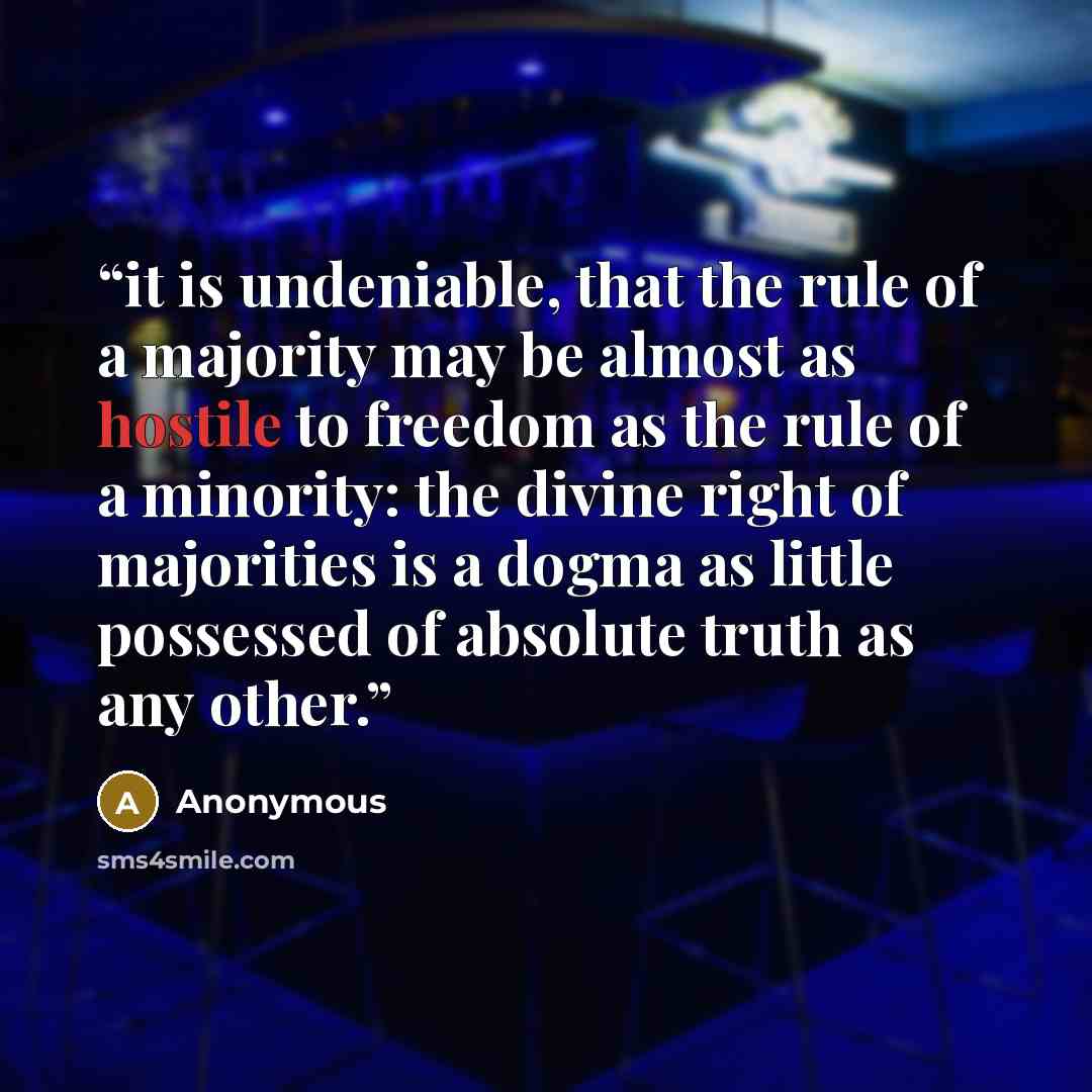 “it is undeniable, that the rule of a majority may be almost as hostile to freedom as the rule of a minority: the divine right of majorities is a dogma as little possessed of absolute truth as any other.” quote by Anonymous