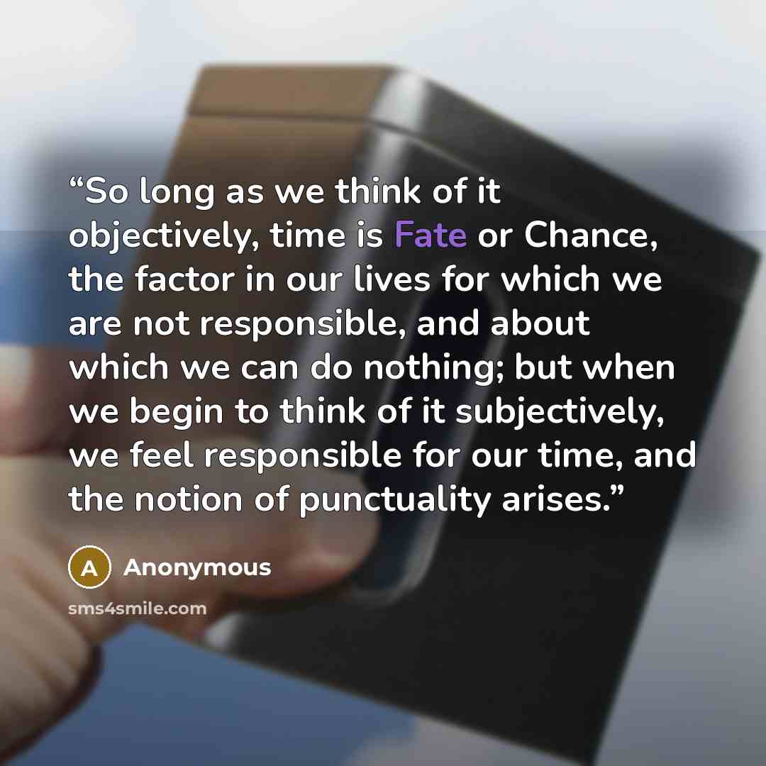 “So long as we think of it objectively, time is Fate or Chance, the factor in our lives for which we are not responsible, and about which we can do nothing; but when we begin to think of it subjectively, we feel responsible for our time, and the notion of punctuality arises.” quote by Anonymous