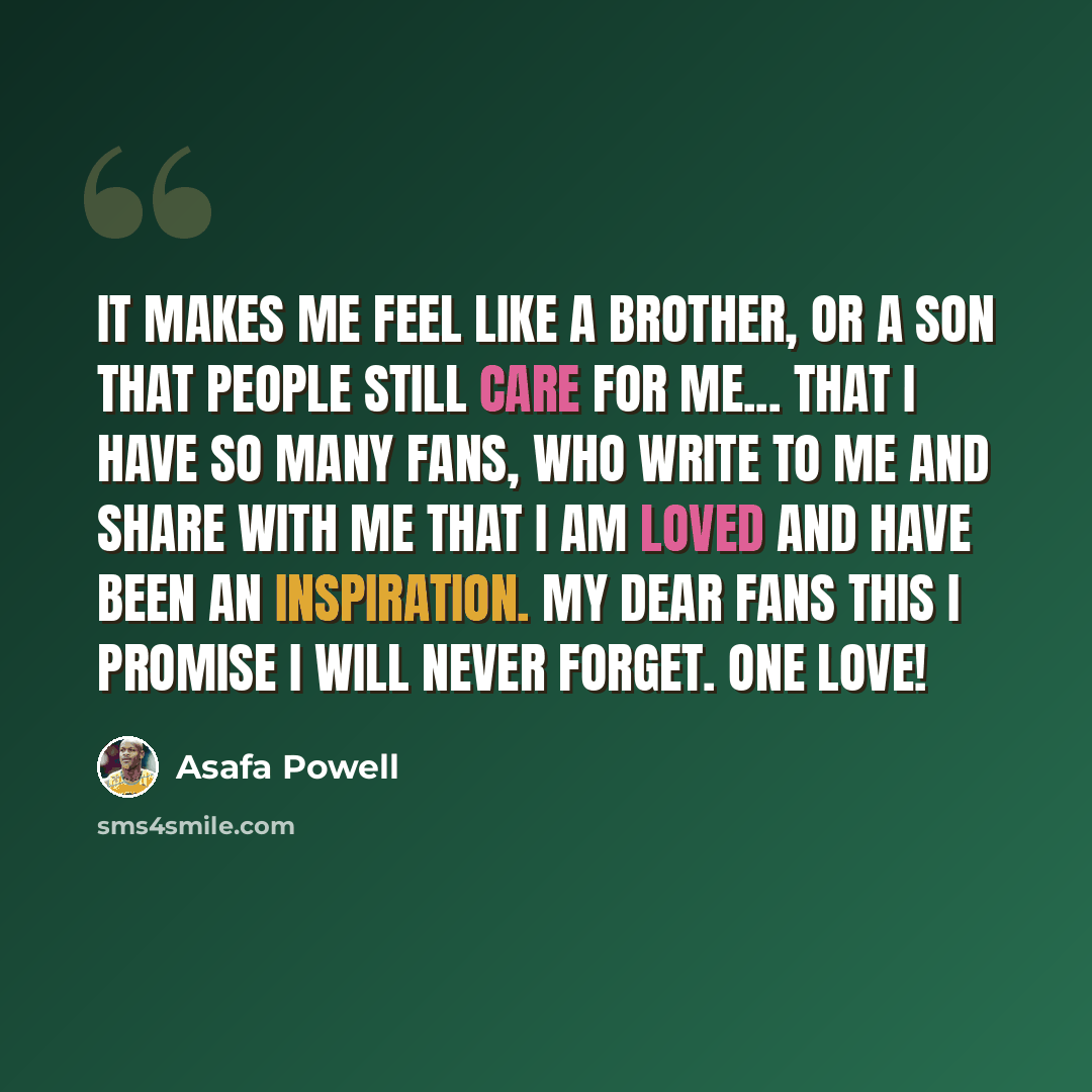 “It makes me feel like a brother, or a son that people still care for me... that I have so many fans, who write to me and share with me that I am loved and have been an inspiration. My Dear Fans This I Promise I Will Never Forget. One Love!” quote by Asafa Powell