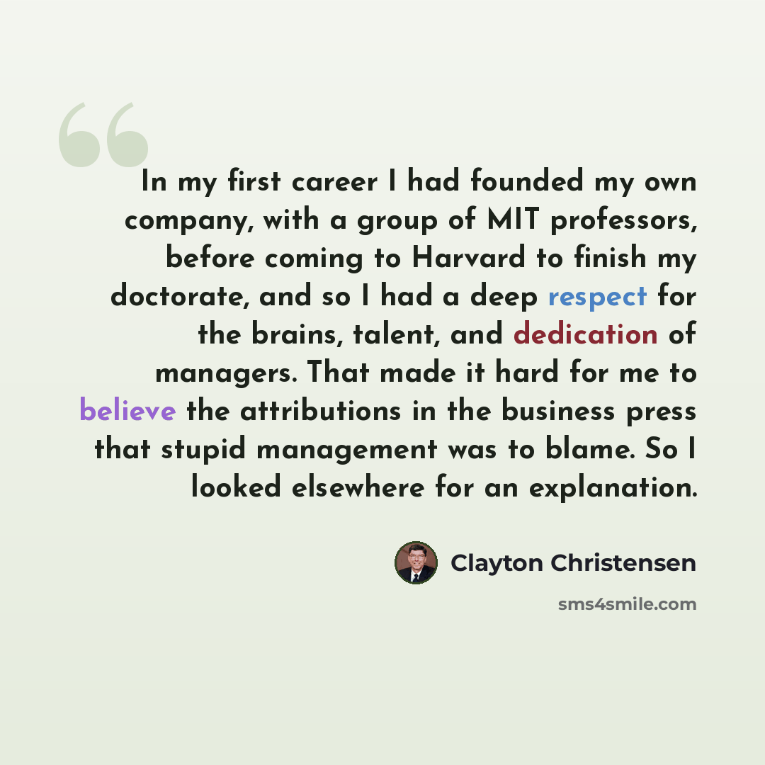 “In my first career I had founded my own company, with a group of MIT professors, before coming to Harvard to finish my doctorate, and so I had a deep respect for the brains, talent, and dedication of managers. That made it hard for me to believe the attributions in the business press that stupid…” quote by Clayton Christensen