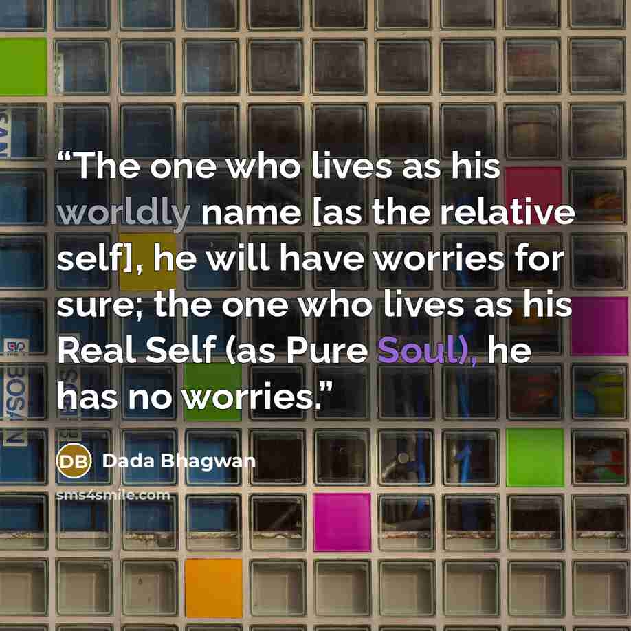 “The one who lives as his worldly name [as the relative self], he will have worries for sure; the one who lives as his Real Self (as Pure Soul), he has no worries.” quote by Dada Bhagwan