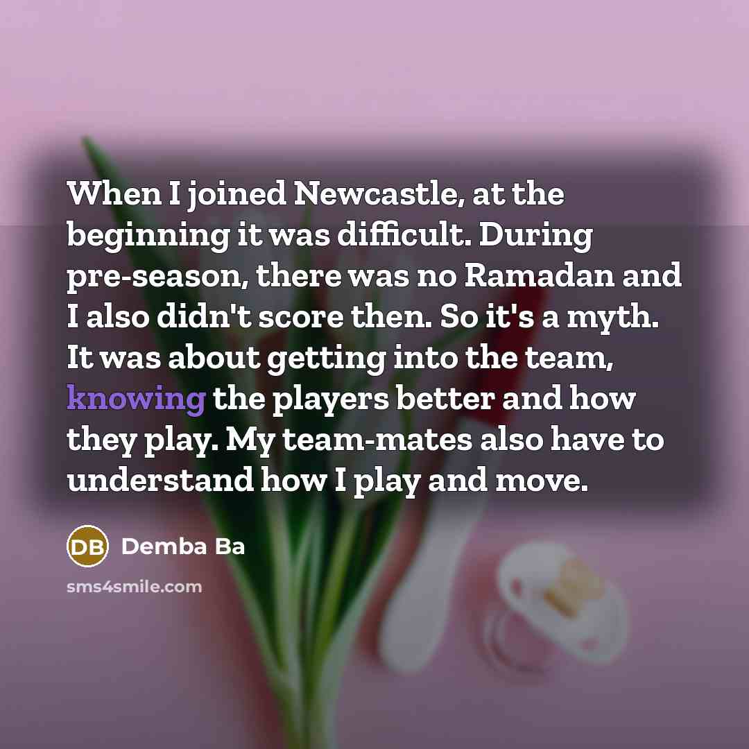 “When I joined Newcastle, at the beginning it was difficult. During pre-season, there was no Ramadan and I also didn't score then. So it's a myth. It was about getting into the team, knowing the players better and how they play. My team-mates also have to understand how I play and move.” quote by Demba Ba