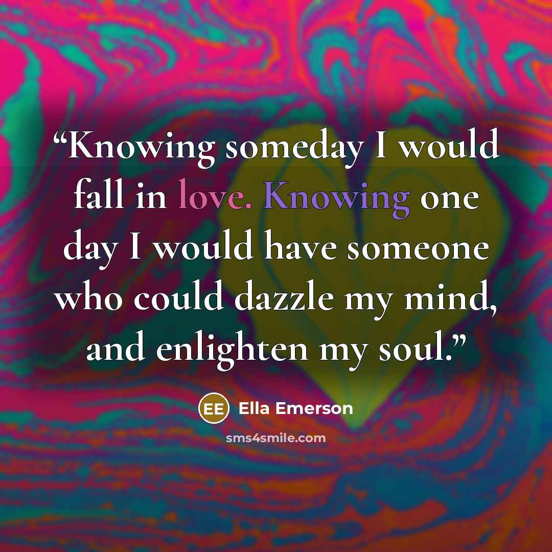 “Knowing someday I would fall in love. Knowing one day I would have someone who could dazzle my mind, and enlighten my soul.” quote by Ella Emerson