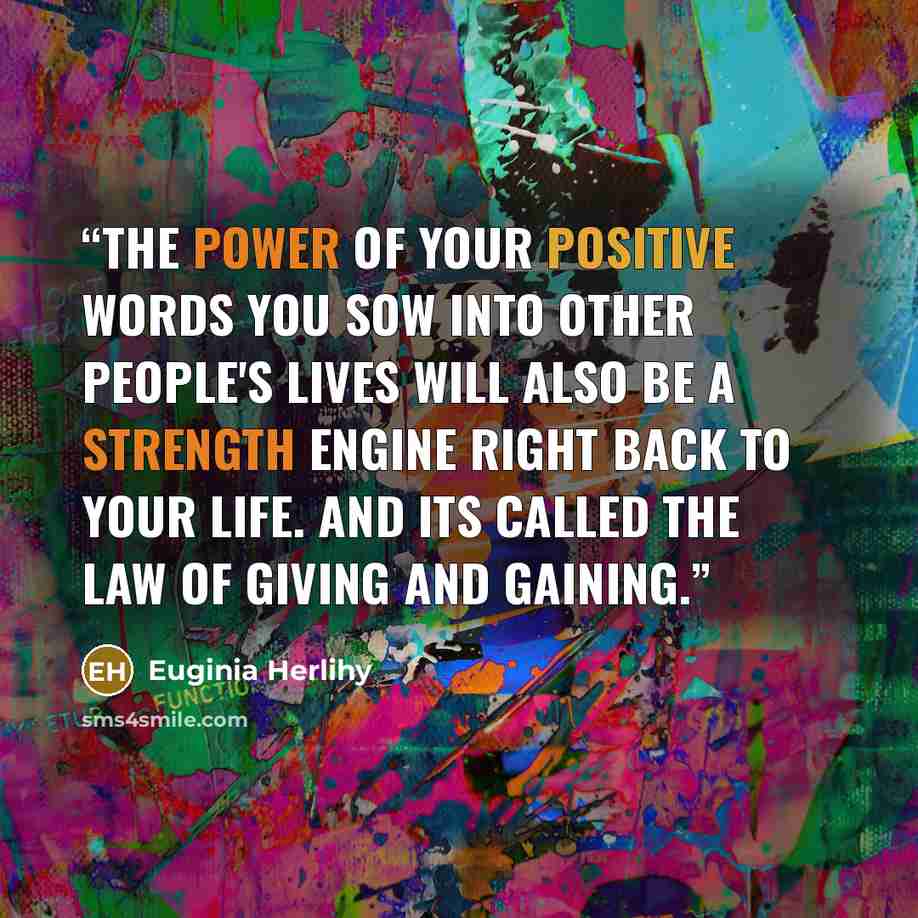 “The power of your positive words you sow into other people's lives will also be a strength engine right back to your life. And its called the law of giving and gaining.” quote by Euginia Herlihy