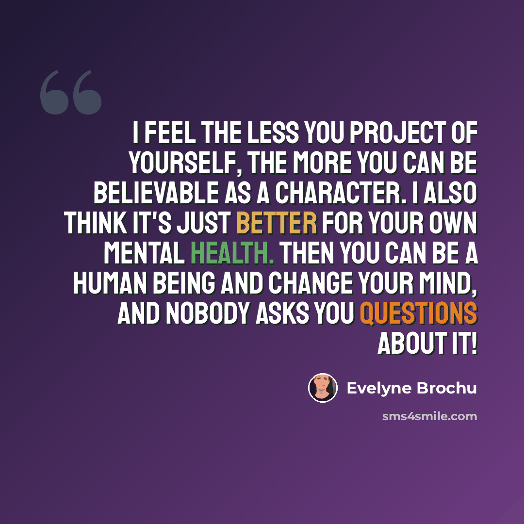 “I feel the less you project of yourself, the more you can be believable as a character. I also think it's just better for your own mental health. Then you can be a human being and change your mind, and nobody asks you questions about it!” quote by Evelyne Brochu