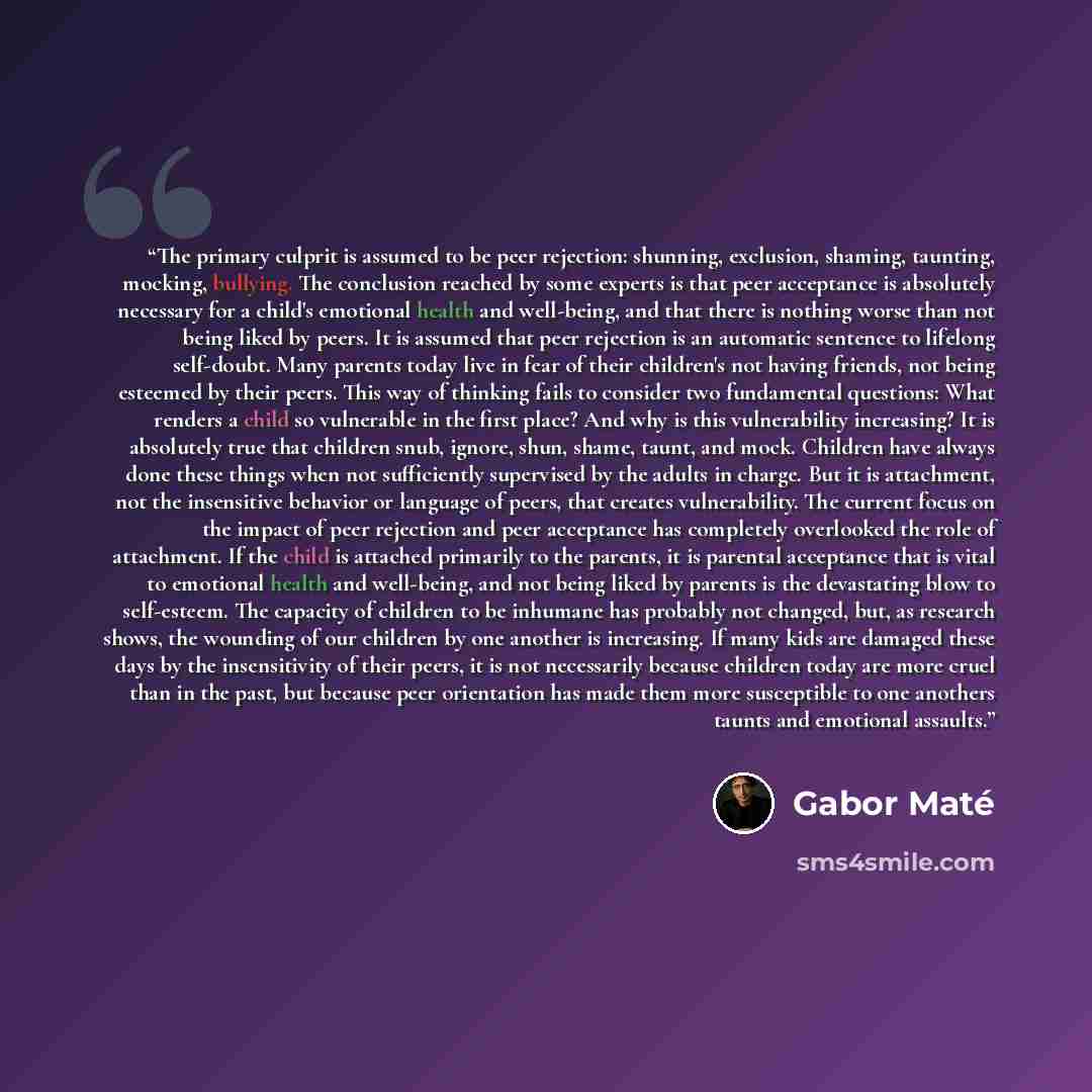 “The primary culprit is assumed to be peer rejection: shunning, exclusion, shaming, taunting, mocking, bullying. The conclusion reached by some experts is that peer acceptance is absolutely necessary for a child's emotional health and well-being, and that there is nothing worse than not being liked…” quote by Gabor Maté