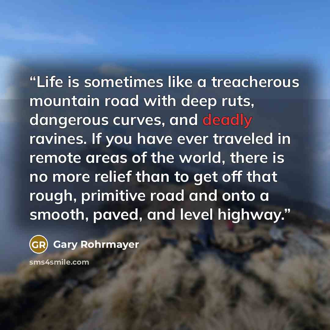 “Life is sometimes like a treacherous mountain road with deep ruts, dangerous curves, and deadly ravines. If you have ever traveled in remote areas of the world, there is no more relief than to get off that rough, primitive road and onto a smooth, paved, and level highway.” quote by Gary Rohrmayer