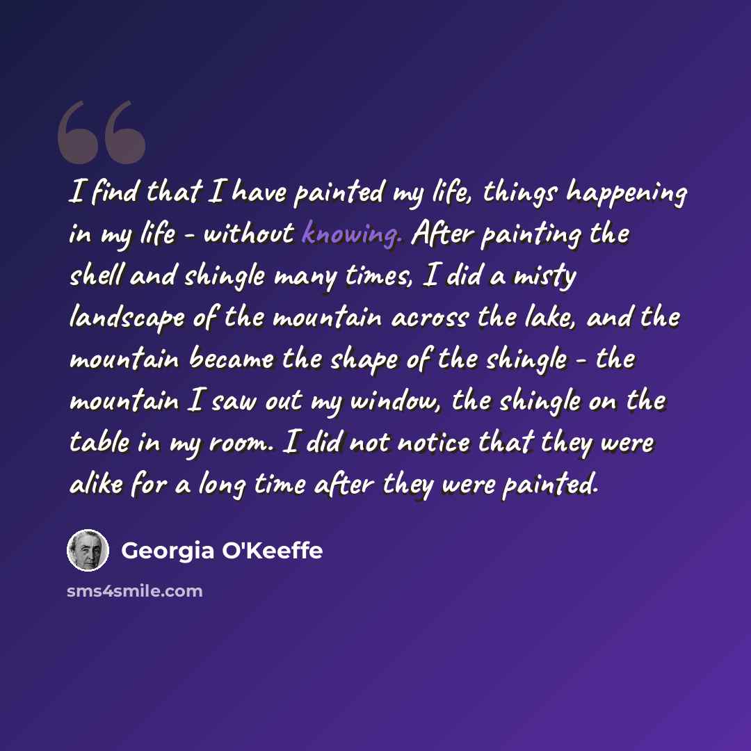 “I find that I have painted my life, things happening in my life - without knowing. After painting the shell and shingle many times, I did a misty landscape of the mountain across the lake, and the mountain became the shape of the shingle - the mountain I saw out my window, the shingle on the table…” quote by Georgia O'Keeffe