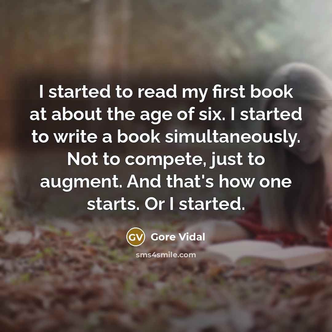 “I started to read my first book at about the age of six. I started to write a book simultaneously. Not to compete, just to augment. And that's how one starts. Or I started.” quote by Gore Vidal