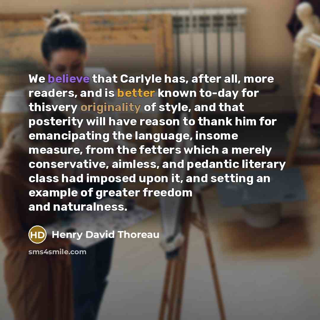 “We believe that Carlyle has, after all, more readers, and is better known to-day for thisvery originality of style, and that posterity will have reason to thank him for emancipating the language, insome measure, from the fetters which a merely conservative, aimless, and pedantic literary class had…” quote by Henry David Thoreau