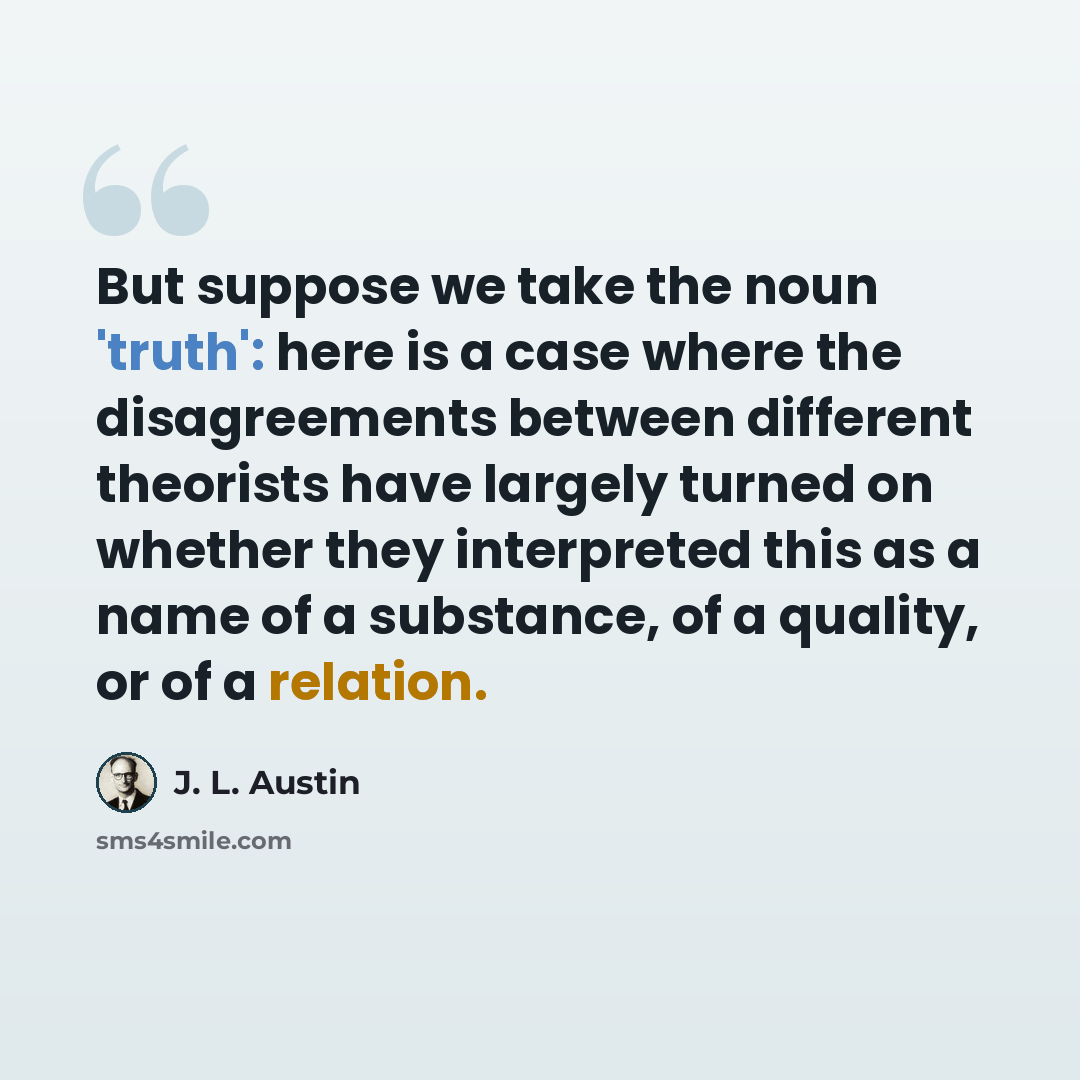 “But suppose we take the noun 'truth': here is a case where the disagreements between different theorists have largely turned on whether they interpreted this as a name of a substance, of a quality, or of a relation.” quote by J. L. Austin