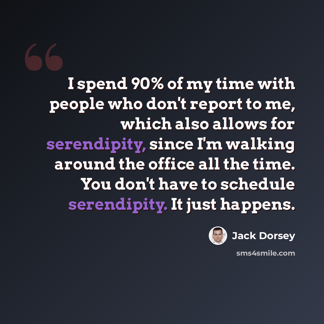 “I spend 90% of my time with people who don't report to me, which also allows for serendipity, since I'm walking around the office all the time. You don't have to schedule serendipity. It just happens.” quote by Jack Dorsey