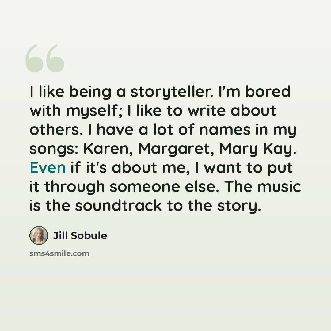 “I like being a storyteller. I'm bored with myself; I like to write about others. I have a lot of names in my songs: Karen, Margaret, Mary Kay. Even if it's about me, I want to put it through someone else. The music is the soundtrack to the story.” quote by Jill Sobule