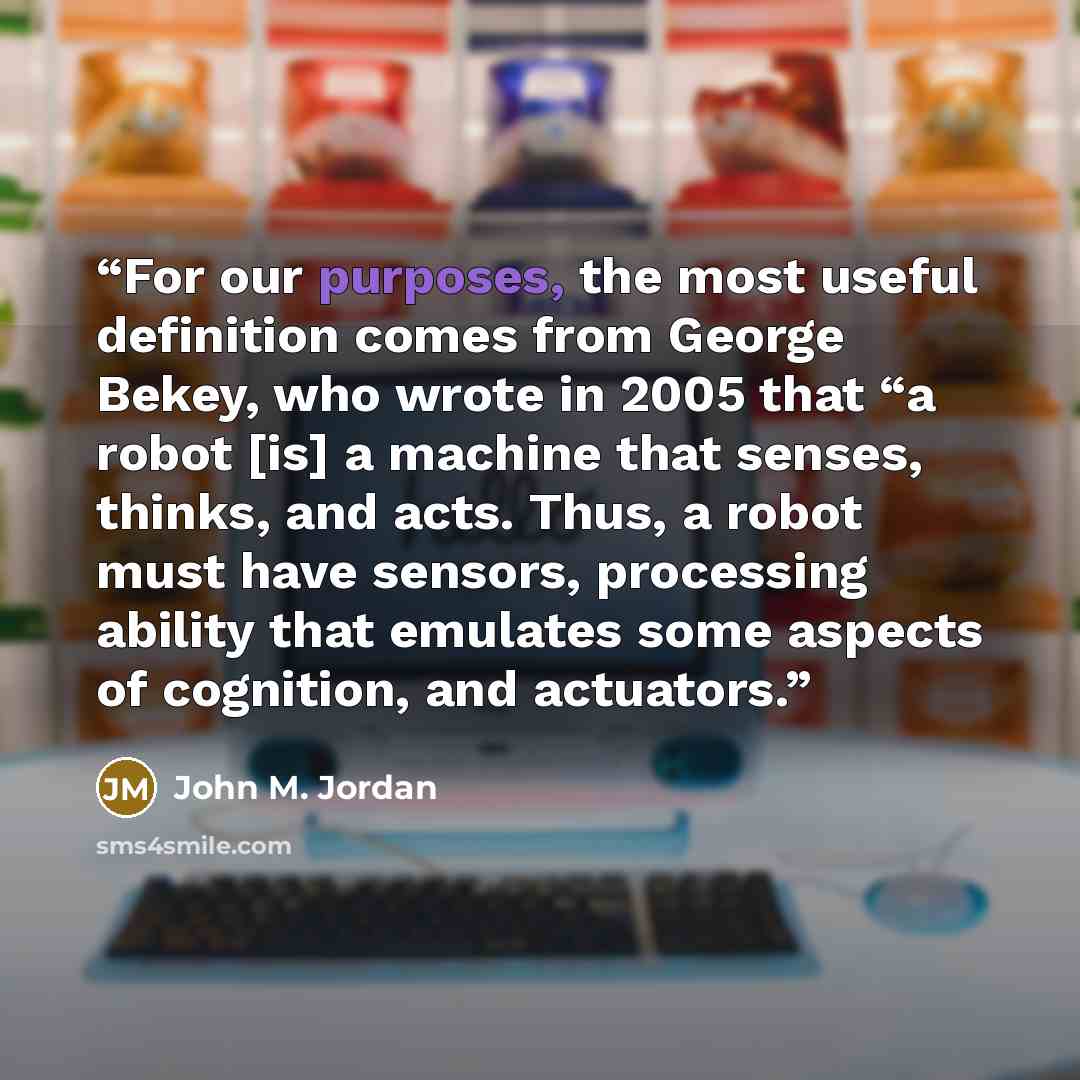 “For our purposes, the most useful definition comes from George Bekey, who wrote in 2005 that “a robot [is] a machine that senses, thinks, and acts. Thus, a robot must have sensors, processing ability that emulates some aspects of cognition, and actuators.” quote by John M. Jordan