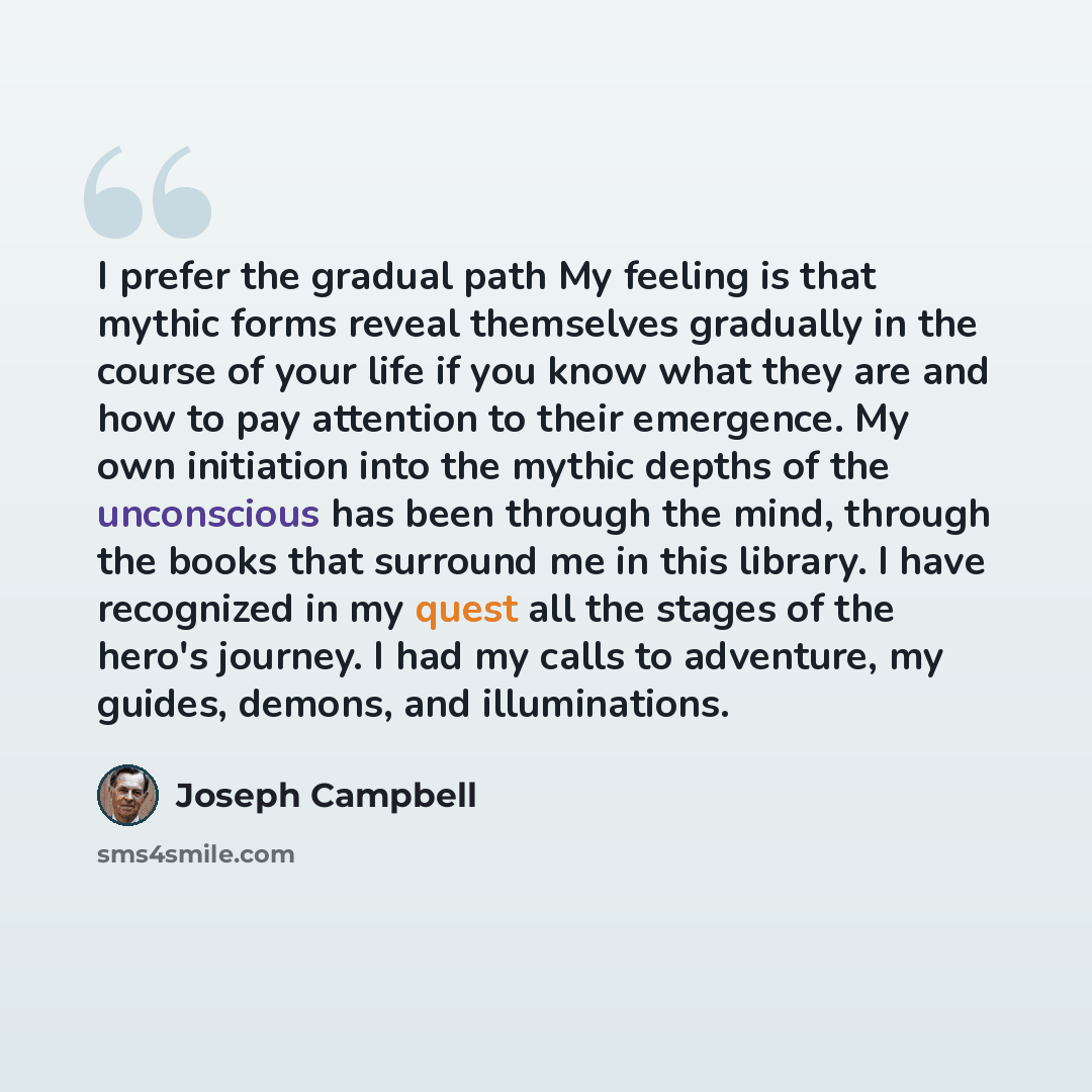 “I prefer the gradual path My feeling is that mythic forms reveal themselves gradually in the course of your life if you know what they are and how to pay attention to their emergence. My own initiation into the mythic depths of the unconscious has been through the mind, through the books that…” quote by Joseph Campbell