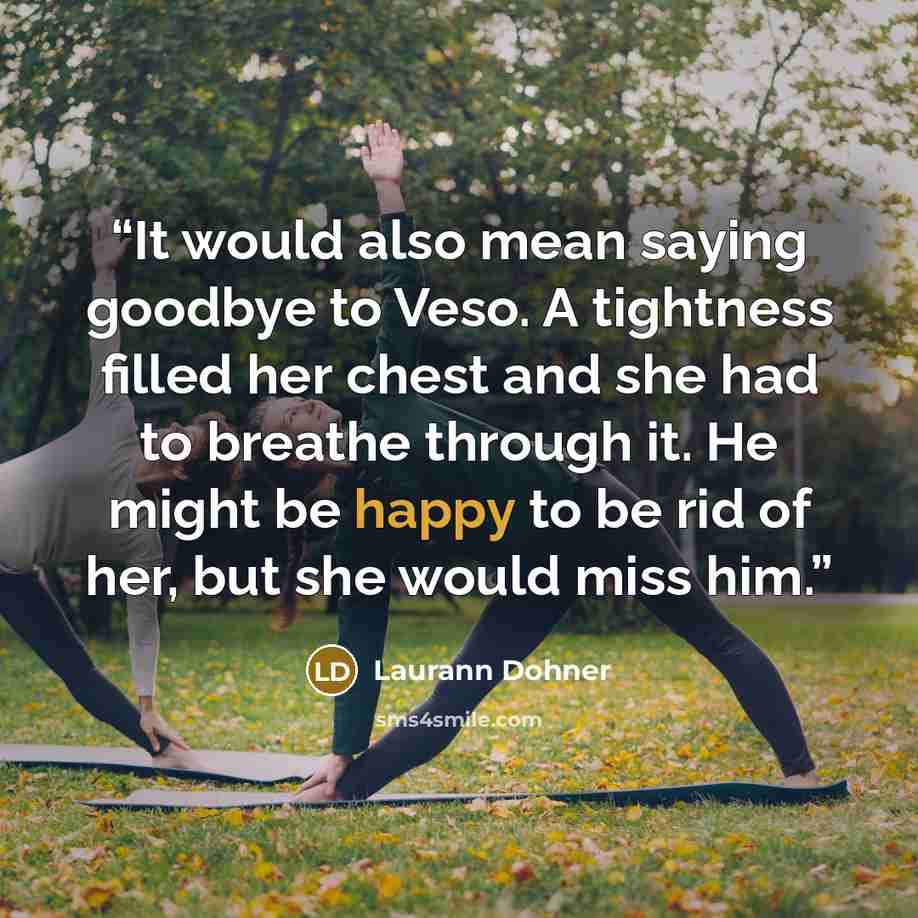 “It would also mean saying goodbye to Veso. A tightness filled her chest and she had to breathe through it. He might be happy to be rid of her, but she would miss him.” quote by Laurann Dohner