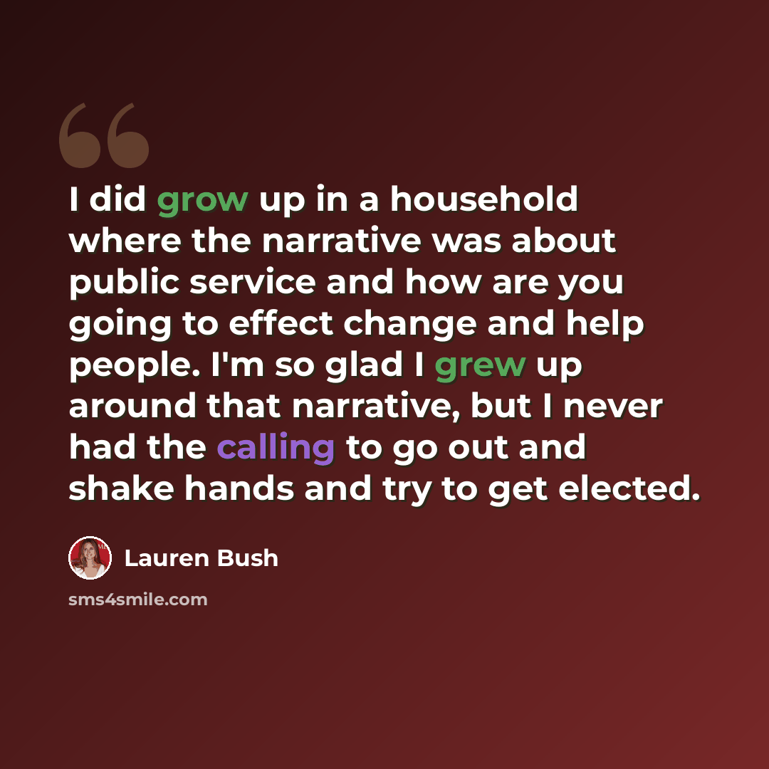 “I did grow up in a household where the narrative was about public service and how are you going to effect change and help people. I'm so glad I grew up around that narrative, but I never had the calling to go out and shake hands and try to get elected.” quote by Lauren Bush