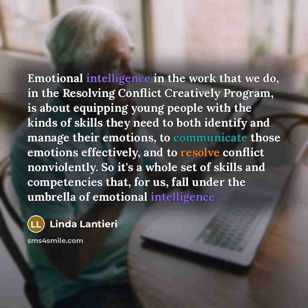 “Emotional intelligence in the work that we do, in the Resolving Conflict Creatively Program, is about equipping young people with the kinds of skills they need to both identify and manage their emotions, to communicate those emotions effectively, and to resolve conflict nonviolently. So it's a…” quote by Linda Lantieri
