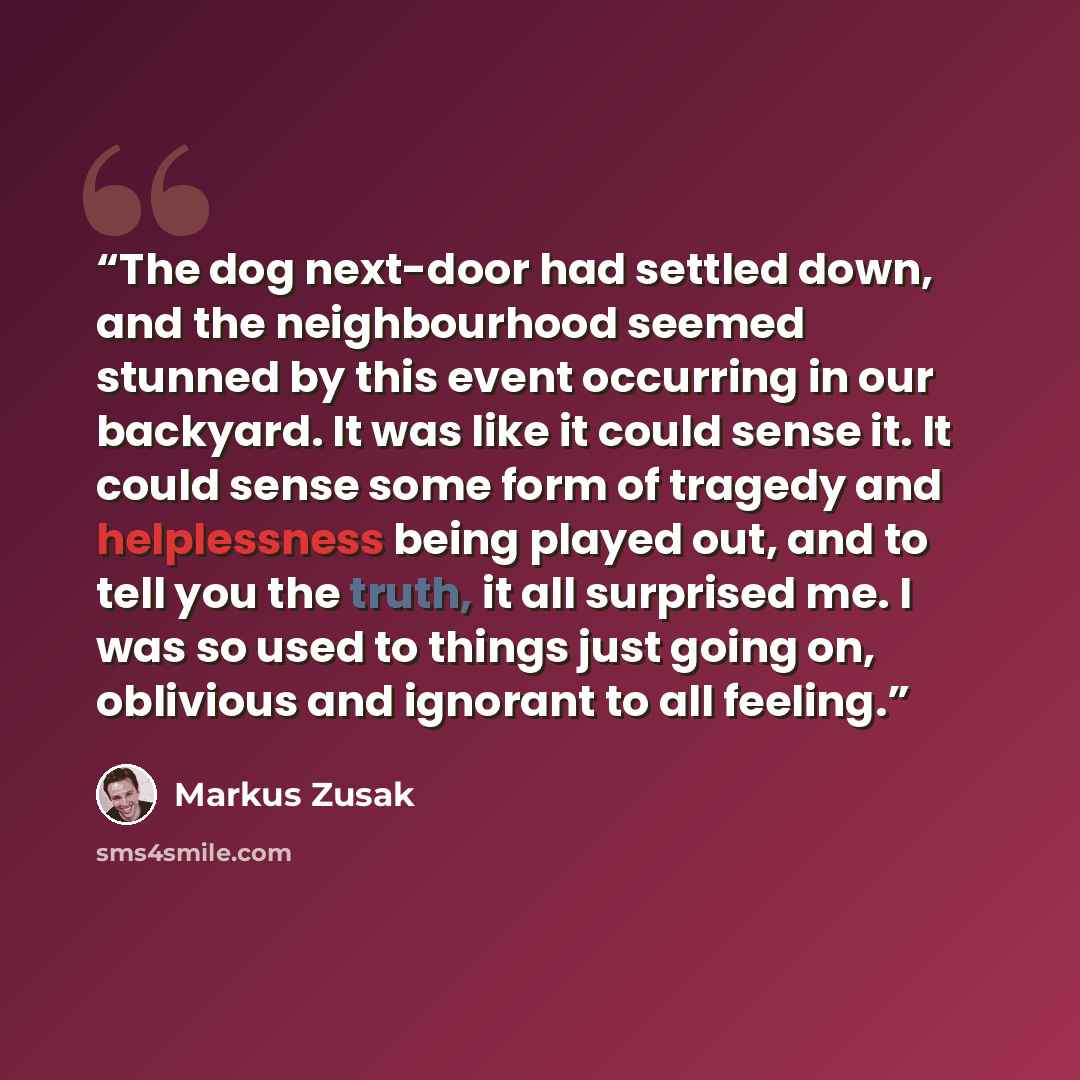 “The dog next-door had settled down, and the neighbourhood seemed stunned by this event occurring in our backyard. It was like it could sense it. It could sense some form of tragedy and helplessness being played out, and to tell you the truth, it all surprised me. I was so used to things just going…” quote by Markus Zusak