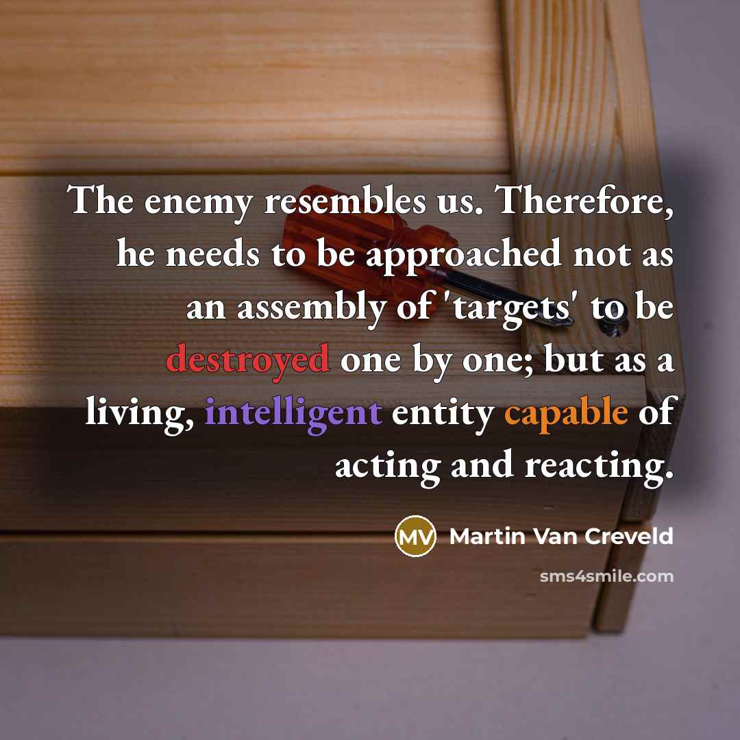 “The enemy resembles us. Therefore, he needs to be approached not as an assembly of 'targets' to be destroyed one by one; but as a living, intelligent entity capable of acting and reacting.” quote by Martin Van Creveld