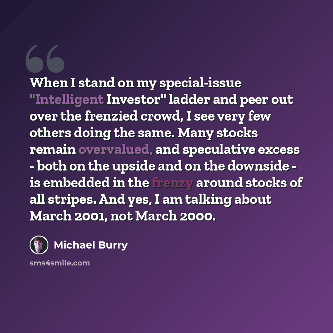 “When I stand on my special-issue "Intelligent Investor" ladder and peer out over the frenzied crowd, I see very few others doing the same. Many stocks remain overvalued, and speculative excess - both on the upside and on the downside - is embedded in the frenzy around stocks of all stripes. And…” quote by Michael Burry