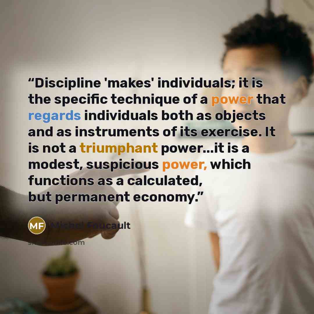 “Discipline 'makes' individuals; it is the specific technique of a power that regards individuals both as objects and as instruments of its exercise. It is not a triumphant power...it is a modest, suspicious power, which functions as a calculated, but permanent economy.” quote by Michel Foucault