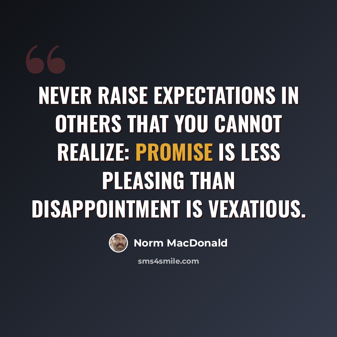 “Never raise expectations in others that you cannot realize: promise is less pleasing than disappointment is vexatious.” quote by Norm MacDonald