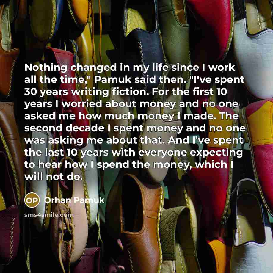 “Nothing changed in my life since I work all the time," Pamuk said then. "I've spent 30 years writing fiction. For the first 10 years I worried about money and no one asked me how much money I made. The second decade I spent money and no one was asking me about that. And I've spent the last 10…” quote by Orhan Pamuk