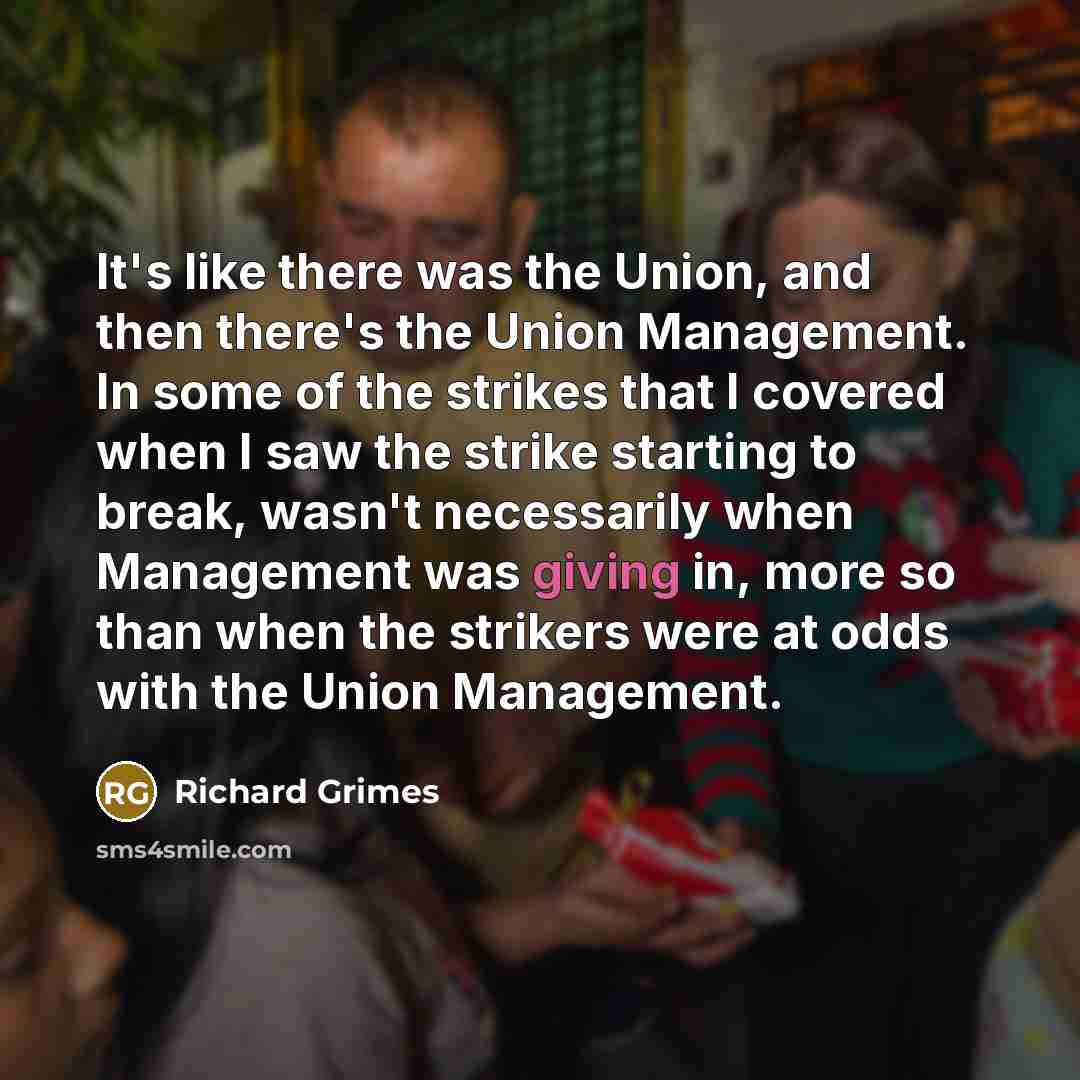 “It's like there was the Union, and then there's the Union Management. In some of the strikes that I covered when I saw the strike starting to break, wasn't necessarily when Management was giving in, more so than when the strikers were at odds with the Union Management.” quote by Richard Grimes