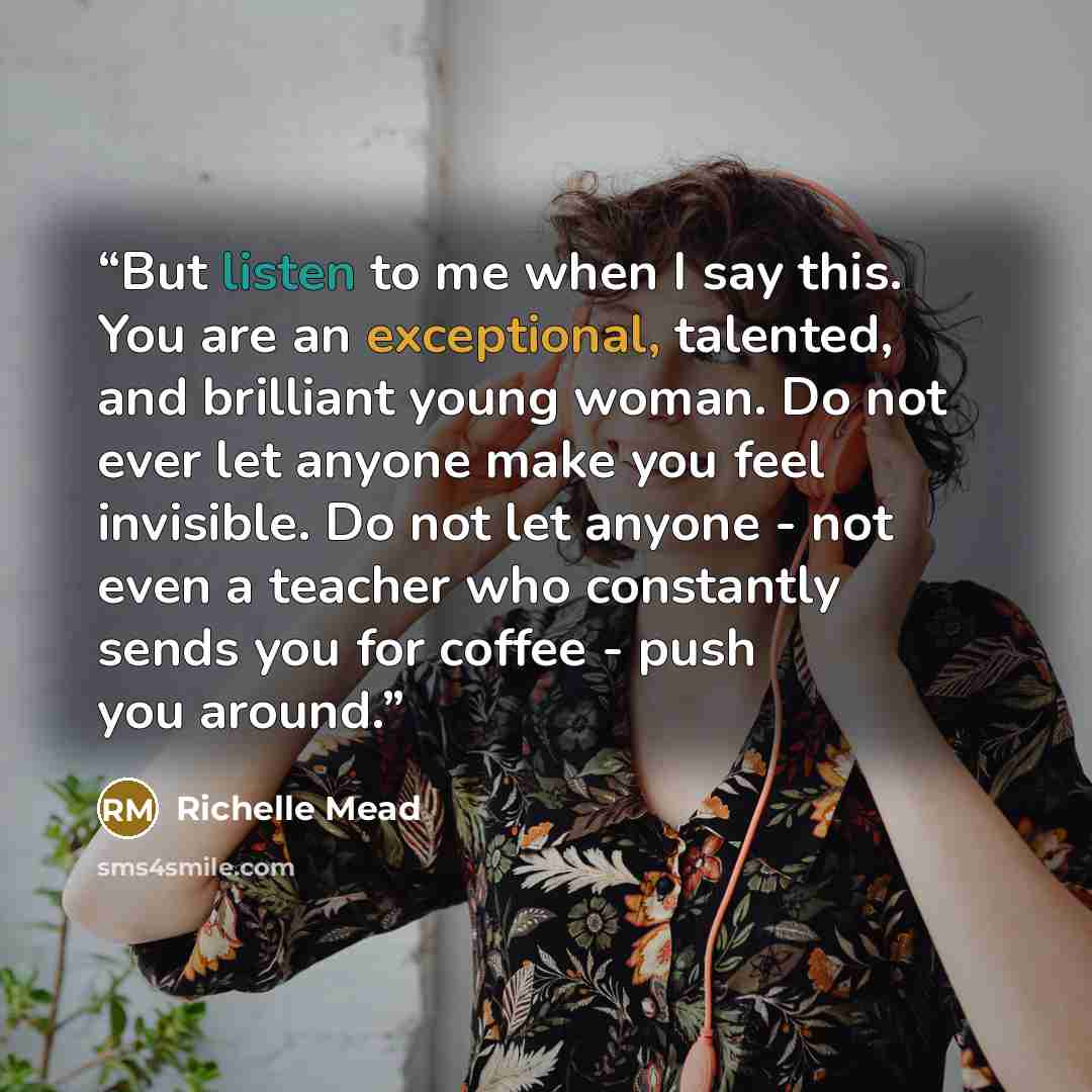 “But listen to me when I say this. You are an exceptional, talented, and brilliant young woman. Do not ever let anyone make you feel invisible. Do not let anyone - not even a teacher who constantly sends you for coffee - push you around.” quote by Richelle Mead
