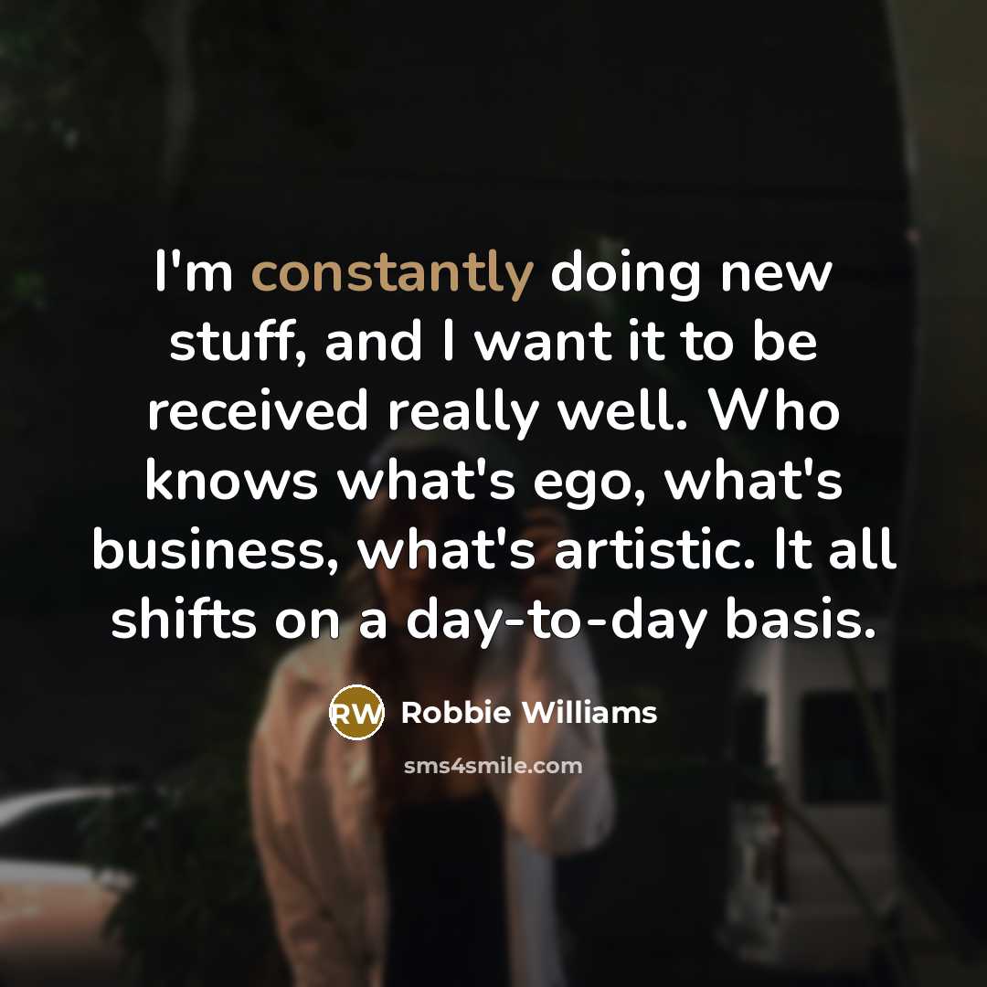 “I'm constantly doing new stuff, and I want it to be received really well. Who knows what's ego, what's business, what's artistic. It all shifts on a day-to-day basis.” quote by Robbie Williams
