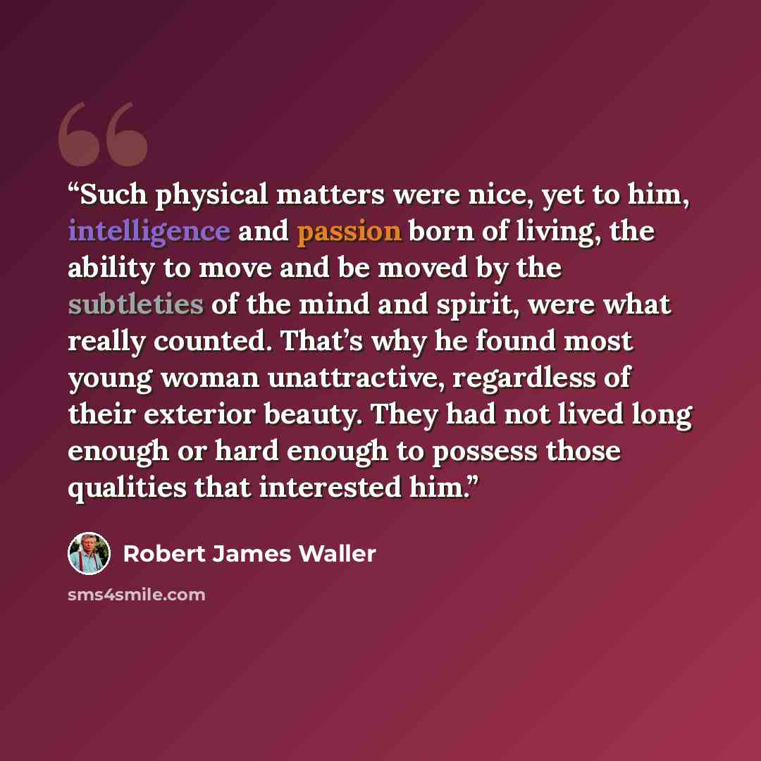 “Such physical matters were nice, yet to him, intelligence and passion born of living, the ability to move and be moved by the subtleties of the mind and spirit, were what really counted. That’s why he found most young woman unattractive, regardless of their exterior beauty. They had not lived long…” quote by Robert James Waller