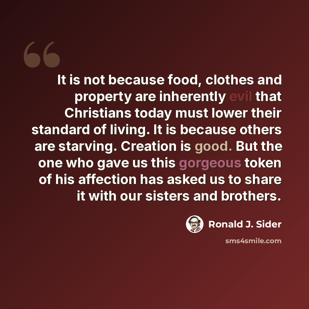 “It is not because food, clothes and property are inherently evil that Christians today must lower their standard of living. It is because others are starving. Creation is good. But the one who gave us this gorgeous token of his affection has asked us to share it with our sisters and brothers.” quote by Ronald J. Sider