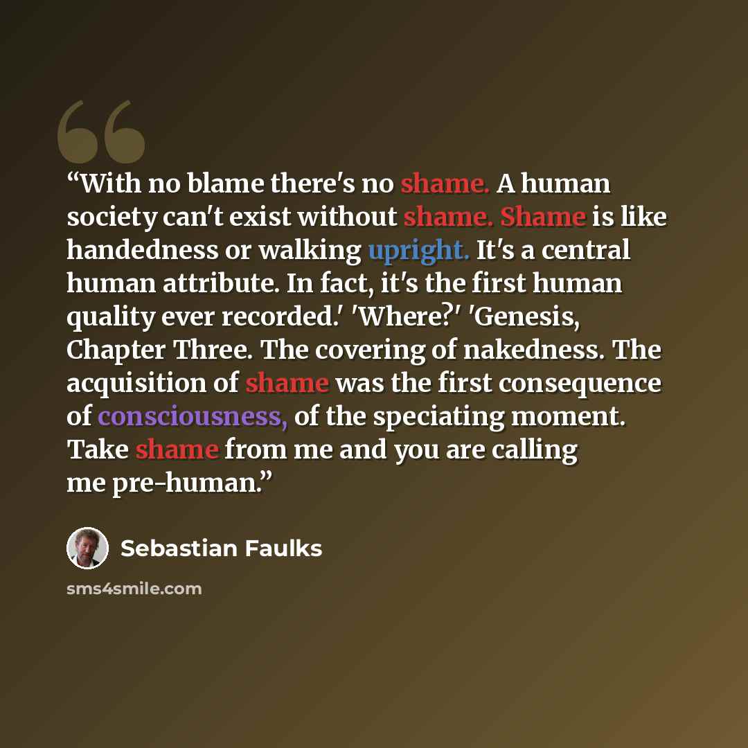 “With no blame there's no shame. A human society can't exist without shame. Shame is like handedness or walking upright. It's a central human attribute. In fact, it's the first human quality ever recorded.' 'Where?' 'Genesis, Chapter Three. The covering of nakedness. The acquisition of shame was…” quote by Sebastian Faulks