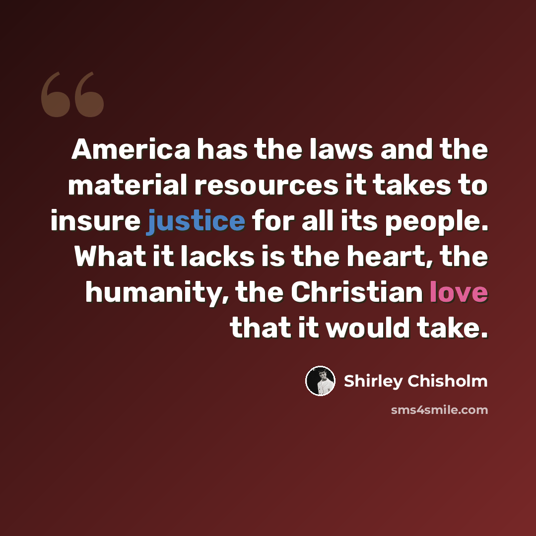“America has the laws and the material resources it takes to insure justice for all its people. What it lacks is the heart, the humanity, the Christian love that it would take.” quote by Shirley Chisholm