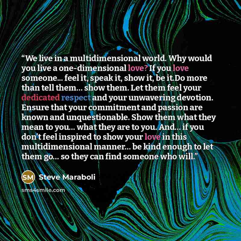 “We live in a multidimensional world. Why would you live a one-dimensional love? If you love someone... feel it, speak it, show it, be it.Do more than tell them… show them. Let them feel your dedicated respect and your unwavering devotion. Ensure that your commitment and passion are known and…” quote by Steve Maraboli