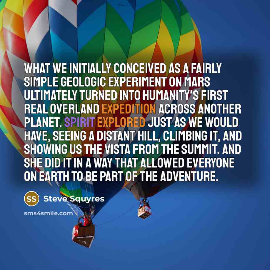 “What we initially conceived as a fairly simple geologic experiment on Mars ultimately turned into humanity's first real overland expedition across another planet. Spirit explored just as we would have, seeing a distant hill, climbing it, and showing us the vista from the summit. And she did it in…” quote by Steve Squyres